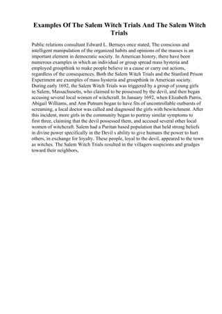 Examples Of The Salem Witch Trials And The Salem Witch
Trials
Public relations consultant Edward L. Bernays once stated, The conscious and
intelligent manipulation of the organized habits and opinions of the masses is an
important element in democratic society. In American history, there have been
numerous examples in which an individual or group spread mass hysteria and
employed groupthink to make people believe in a cause or carry out actions,
regardless of the consequences. Both the Salem Witch Trials and the Stanford Prison
Experiment are examples of mass hysteria and groupthink in American society.
During early 1692, the Salem Witch Trials was triggered by a group of young girls
in Salem, Massachusetts, who claimed to be possessed by the devil, and then began
accusing several local women of witchcraft. In January 1692, when Elizabeth Parris,
Abigail Williams, and Ann Putnam began to have fits of uncontrollable outbursts of
screaming, a local doctor was called and diagnosed the girls with bewitchment. After
this incident, more girls in the community began to portray similar symptoms to
first three, claiming that the devil possessed them, and accused several other local
women of witchcraft. Salem had a Puritan based population that held strong beliefs
in divine power specifically in the Devil s ability to give humans the power to hurt
others, in exchange for loyalty. These people, loyal to the devil, appeared to the town
as witches. The Salem Witch Trials resulted in the villagers suspicions and grudges
toward their neighbors,
 