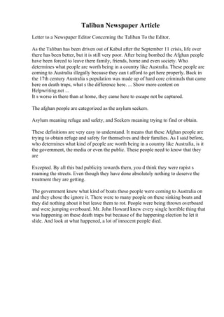 Taliban Newspaper Article
Letter to a Newspaper Editor Concerning the Taliban To the Editor,
As the Taliban has been driven out of Kabul after the September 11 crisis, life over
there has been better, but it is still very poor. After being bombed the Afghan people
have been forced to leave there family, friends, home and even society. Who
determines what people are worth being in a country like Australia. These people are
coming to Australia illegally because they can t afford to get here properly. Back in
the 17th century Australia s population was made up of hard core criminals that came
here on death traps, what s the difference here. ... Show more content on
Helpwriting.net ...
It s worse in there than at home, they came here to escape not be captured.
The afghan people are categorized as the asylum seekers.
Asylum meaning refuge and safety, and Seekers meaning trying to find or obtain.
These definitions are very easy to understand. It means that these Afghan people are
trying to obtain refuge and safety for themselves and their families. As I said before,
who determines what kind of people are worth being in a country like Australia, is it
the government, the media or even the public. These people need to know that they
are
Excepted. By all this bad publicity towards them, you d think they were rapist s
roaming the streets. Even though they have done absolutely nothing to deserve the
treatment they are getting.
The government knew what kind of boats these people were coming to Australia on
and they chose the ignore it. There were to many people on these sinking boats and
they did nothing about it but leave them to rot. People were being thrown overboard
and were jumping overboard. Mr. John Howard knew every single horrible thing that
was happening on these death traps but because of the happening election he let it
slide. And look at what happened, a lot of innocent people died.
 