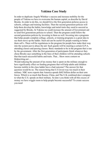 Yakima Case Study
In order to duplicate Angela Whitiker s success and increase mobility for the
people of Yakima we have to overcome the human capital, as describe by David
Brooks. In order to do this, we should Give the first generation policies access to
schools, colleges and training facilities. Then the second generation policies will
help them develop the habits, knowledge and metal traits they need to succeed as
suggested by Brooks. In Yakima we could increase the amount of Government aid
to send first generations policies to school. Then the program could follow the
second generation policies by investing in them as well. Investing into a programs
that helps people complete college, schools, or training programs is a great idea to
see them move up the ladder. Such aid can be useful for people wanting to better
them self s. There will be regulations to the program for people how make their way
into the system just to abuse the aid. Such guards will be meeting a certain G.P.A,
attending classes and passing classes. Basic standards to be in the program that is run
by the government. After the first generation of participants finish whatever they
chose Brooks says something in the lines of their children will be attending schools
that that teach successful habits and traits. That... Show more content on
Helpwriting.net ...
Would reducing the amount of tax money that is spent on the military enough to
have significantly effect on funding programs that will help adults and children
become mobile in the class ladder have a bad outcome? The answer for that
question would be no. The reason being that U.S invest way too much in their
military. NBC news reports that America spends $682 billion dollar on their arm
forces. Which is so much that Russia, China, and The U.K combined don t compare
to what the U.S. spends on their military. So don t you think with all this excess of
money we have wiggle room to help people become successful? To create success
you need
 