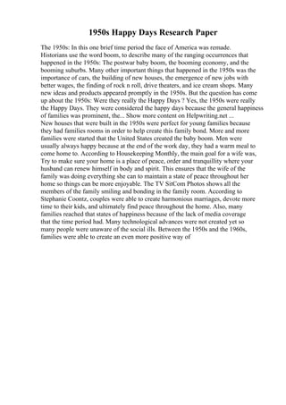 1950s Happy Days Research Paper
The 1950s: In this one brief time period the face of America was remade.
Historians use the word boom, to describe many of the ranging occurrences that
happened in the 1950s: The postwar baby boom, the booming economy, and the
booming suburbs. Many other important things that happened in the 1950s was the
importance of cars, the building of new houses, the emergence of new jobs with
better wages, the finding of rock n roll, drive theaters, and ice cream shops. Many
new ideas and products appeared promptly in the 1950s. But the question has come
up about the 1950s: Were they really the Happy Days ? Yes, the 1950s were really
the Happy Days. They were considered the happy days because the general happiness
of families was prominent, the... Show more content on Helpwriting.net ...
New houses that were built in the 1950s were perfect for young families because
they had families rooms in order to help create this family bond. More and more
families were started that the United States created the baby boom. Men were
usually always happy because at the end of the work day, they had a warm meal to
come home to. According to Housekeeping Monthly, the main goal for a wife was,
Try to make sure your home is a place of peace, order and tranquillity where your
husband can renew himself in body and spirit. This ensures that the wife of the
family was doing everything she can to maintain a state of peace throughout her
home so things can be more enjoyable. The TV SitCom Photos shows all the
members of the family smiling and bonding in the family room. According to
Stephanie Coontz, couples were able to create harmonious marriages, devote more
time to their kids, and ultimately find peace throughout the home. Also, many
families reached that states of happiness because of the lack of media coverage
that the time period had. Many technological advances were not created yet so
many people were unaware of the social ills. Between the 1950s and the 1960s,
families were able to create an even more positive way of
 
