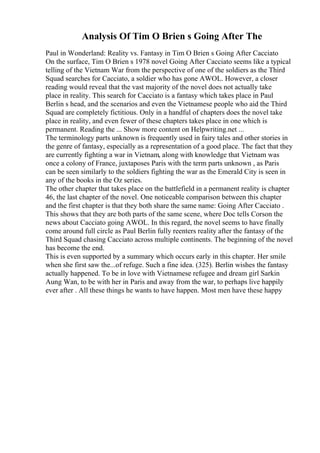 Analysis Of Tim O Brien s Going After The
Paul in Wonderland: Reality vs. Fantasy in Tim O Brien s Going After Cacciato
On the surface, Tim O Brien s 1978 novel Going After Cacciato seems like a typical
telling of the Vietnam War from the perspective of one of the soldiers as the Third
Squad searches for Cacciato, a soldier who has gone AWOL. However, a closer
reading would reveal that the vast majority of the novel does not actually take
place in reality. This search for Cacciato is a fantasy which takes place in Paul
Berlin s head, and the scenarios and even the Vietnamese people who aid the Third
Squad are completely fictitious. Only in a handful of chapters does the novel take
place in reality, and even fewer of these chapters takes place in one which is
permanent. Reading the ... Show more content on Helpwriting.net ...
The terminology parts unknown is frequently used in fairy tales and other stories in
the genre of fantasy, especially as a representation of a good place. The fact that they
are currently fighting a war in Vietnam, along with knowledge that Vietnam was
once a colony of France, juxtaposes Paris with the term parts unknown , as Paris
can be seen similarly to the soldiers fighting the war as the Emerald City is seen in
any of the books in the Oz series.
The other chapter that takes place on the battlefield in a permanent reality is chapter
46, the last chapter of the novel. One noticeable comparison between this chapter
and the first chapter is that they both share the same name: Going After Cacciato .
This shows that they are both parts of the same scene, where Doc tells Corson the
news about Cacciato going AWOL. In this regard, the novel seems to have finally
come around full circle as Paul Berlin fully reenters reality after the fantasy of the
Third Squad chasing Cacciato across multiple continents. The beginning of the novel
has become the end.
This is even supported by a summary which occurs early in this chapter. Her smile
when she first saw the...of refuge. Such a fine idea. (325). Berlin wishes the fantasy
actually happened. To be in love with Vietnamese refugee and dream girl Sarkin
Aung Wan, to be with her in Paris and away from the war, to perhaps live happily
ever after . All these things he wants to have happen. Most men have these happy
 