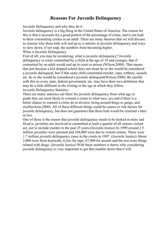 Reasons For Juvenile Delinquency
Juvenile Delinquency and why they do it
Juvenile delinquency is a big thing in the United States of America. The reason for
this is that it accounts for a good portion of the percentage of crime, and it can lead
to them committing crimes as an adult. There are many theories that we will discuss
as reasons why these kids will end up as a statistic in juvenile delinquency and ways
to slow down, if not stop, the numbers from becoming higher.
What is Juvenile Delinquency
First of all, you may be wondering, what is juvenile delinquency? Juvenile
delinquency is crime committed by a child at the age of 18 and younger, that if
committed by an adult would end up in court or prison (Wilson,2000). That means
that just because a kid skipped school does not mean he or she would be considered
a juvenile delinquent, but if that same child committed murder, rape, robbery, assault,
etc. he or she would be considered a juvenile delinquent(Wilson,2000). Be careful
with this as every state, federal government, etc. may have their own definition that
may be a little different in the writing or the age at which they follow.
Juvenile Delinquency Statistics
There are many statistics out there for juvenile delinquency from what age or
grade they are most likely to commit a crime to what race, sex and if there is a
better chance to commit a crime do to divorce, being around drugs or gangs, and
etc(Hawkins,2000). All of these different things could be causes or risk factors for
juvenile delinquency, but does not guarantee that these kids would be criminal s later
in live.
One of those is the reason that juvenile delinquency needs to be looked at more and
fixed is, juveniles are involved or committed at least a quarter of all serious violent
act, not to include murder in the past 25 years.(Juvenile Justice) In 1999 around 2.5
million juveniles were arrested and 104,000 were due to violent crimes. There were
1.7 million juvenile delinquency cases in the courts in 1997. (Juvenile Justice) About
2,000 were from homicide, 6,5oo for rape, 67,900 for assault and the rest were things
related with drugs. (Juvenile Justice) With these numbers it shows why considering
juvenile delinquency is very important to get that number down that it will
 
