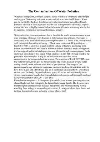 The Contamination Of Water Pollution
Water is a transparent, odorless, tasteless liquid which is a compound of hydrogen
and oxygen. Consuming untreated water can lead to serious health issues. Water
can be purified by boiling, distillation or by chemical means like adding bleach.
Presence of color in drinking water may be due to the presence of colored organic
matter like iron or highly colored industrial wastes. Odors in water may also be due
to industrial pollution or increased biological activity.
Water safety is a common problem that is faced in the world as contaminated water
may introduce illness or even diseases in both humans and animals. The water is
considered to be unsafe for human consumption when it is found to be contaminated
with pathogenic bacteria which may ... Show more content on Helpwriting.net ...
E.coli 0157:H7 is known as a fecal coliform (a type of bacteria associated with
human or animal wastes and lives in human or animal intestinal tracts) serotype of
the bacterium E.coli which is known to cause illness through consumption of foods
and water consisting of this strain. When strains of E.coli 0157:H7 are found to be
present in water samples, it may be an indication that there is a recent
contamination by human and animal wastes. These strains of E.coli 0157:H7 enter
the water streams, rivers etc. by being washed into rivers, lakes or ground water
during rainfall, snow melts or other kind of precipitation. The usage of this
contaminated water with no or inadequate treatment as domestic drinking water is
how these E.coli 0157:H7 strains end up in the human or animal body. Once these
strains enter the body, they will release a powerful toxins and infection by these
strains causes severe bloody diarrhea and abdominal cramps and frequently no fever
is experienced(Wiley et al, 2011: 230 251).
Enterobacter aerogenes. ( E. aerogenes ) is an infectious aerobic gram negative rod
shaped bacterium that belongs to the Enterobacteriaceae family. The E. aerogenes
morphological characteristics includes being small and white and being mobile
resulting from a flagella surrounding the culture. E. aerogenes have been found and
isolated throughout nature including sewage plants, fresh
 