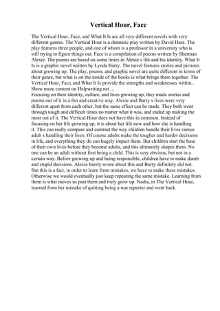 Vertical Hour, Face
The Vertical Hour, Face, and What It Is are all very different novels with very
different genres. The Vertical Hour is a dramatic play written by David Hare. The
play features three people, and one of whom is a professor in a university who is
still trying to figure things out. Face is a compilation of poems written by Sherman
Alexie. The poems are based on some times in Alexie s life and his identity. What It
Is is a graphic novel written by Lynda Barry. The novel features stories and pictures
about growing up. The play, poems, and graphic novel are quite different in terms of
their genre, but what is on the inside of the books is what brings them together. The
Vertical Hour, Face, and What It Is provide the strengths and weaknesses within...
Show more content on Helpwriting.net ...
Focusing on their identity, culture, and lives growing up, they made stories and
poems out of it in a fun and creative way. Alexie and Barry s lives were very
different apart from each other, but the same effect can be made. They both went
through tough and difficult times no matter what it was, and ended up making the
most out of it. The Vertical Hour does not have this in common. Instead of
focusing on her life growing up, it is about her life now and how she is handling
it. This can really compare and contrast the way children handle their lives versus
adult s handling their lives. Of course adults make the tougher and harder decisions
in life, and everything they do can hugely impact them. But children start the base
of their own lives before they become adults, and this ultimately shapes them. No
one can be an adult without first being a child. This is very obvious, but not in a
certain way. Before growing up and being responsible, children have to make dumb
and stupid decisions. Alexie barely wrote about this and Barry definitely did not.
But this is a fact, in order to learn from mistakes, we have to make these mistakes.
Otherwise we would eventually just keep repeating the same mistake. Learning from
them is what moves us past them and truly grow up. Nadia, in The Vertical Hour,
learned from her mistake of quitting being a war reporter and went back
 