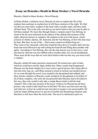 Essay on Dracula s Death in Bran Stroker s Novel Dracula
Dracula s Death in Bram Stroker s Novel Dracula
In Bram Stroker s infamous novel, Dracula, he tries to explain the life of the
undead, then continues to explain how to kill these creatures of the night. We find
out that you must stab a vampire in the heart with a wooden stake, and then slash
off their head. This is the only way that we are led to believe that you may be able to
kill these undead. We learn this through Stoker s vampireexpert Van Helsing, he
seems to be the most educated on the subject of the undead and creatures of the
night, otherwise known as vampires. He explains to the rest of the posse, which
consists of; Harker, Quincy, Dr. Seaward, and the Van Helsing, on how this feat must
be done. But later, in one of the ... Show more content on Helpwriting.net ...
They went to her catacomb, when they found her they drove a wooden stake into her
heart and soon followed it up with cutting her head off and filling their mouths with
garlic. According to Van Helsing, this was the only known way to free Lucy s soul
into heaven. Dracula was not stabbed with a wooden stake, nor was he decapitated.
These were all the ways that we were led to believe that was the way you were to kill
a vampire.
Dracula s death left many questions unanswered. He turned into a pile of dust,
which he could have merely shape shifted into. Mina s marks had disappeared,
Dracula was the head vampire he is sure to have special powers like; being able to
turn into mist, fog, etc., and Mina seemed to return to normal, just another power.
As we went through the novel, Lucy needed to be decapitated and stabbed, and
three female vampires at Dracula s castle needed to be decapitated, to be killed. If
all of these vampires, who were far less powerful than Dracula, had to be killed in
this way, then why would it only take a simple Bowie knife to kill the lead
vampire? This is the true mystery of the novel. I believe he Dracula has all these
powers, why would it take much less to kill him? We have seen him turn into fog
and what not, so how he could not turn into dust to escape is not unreasonable. He
used his shape shifting powers to get out of another life threatening situation, and
therefore is still alive when the novel ends. The novel is informative parts on
 