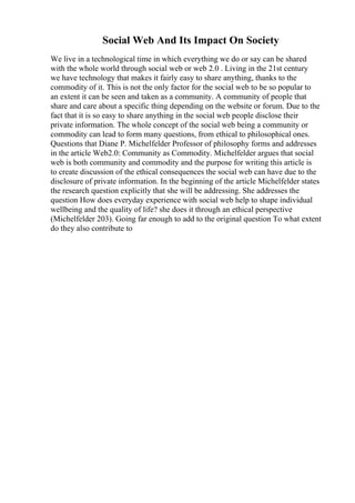 Social Web And Its Impact On Society
We live in a technological time in which everything we do or say can be shared
with the whole world through social web or web 2.0 . Living in the 21st century
we have technology that makes it fairly easy to share anything, thanks to the
commodity of it. This is not the only factor for the social web to be so popular to
an extent it can be seen and taken as a community. A community of people that
share and care about a specific thing depending on the website or forum. Due to the
fact that it is so easy to share anything in the social web people disclose their
private information. The whole concept of the social web being a community or
commodity can lead to form many questions, from ethical to philosophical ones.
Questions that Diane P. Michelfelder Professor of philosophy forms and addresses
in the article Web2.0: Community as Commodity. Michelfelder argues that social
web is both community and commodity and the purpose for writing this article is
to create discussion of the ethical consequences the social web can have due to the
disclosure of private information. In the beginning of the article Michelfelder states
the research question explicitly that she will be addressing. She addresses the
question How does everyday experience with social web help to shape individual
wellbeing and the quality of life? she does it through an ethical perspective
(Michelfelder 203). Going far enough to add to the original question To what extent
do they also contribute to
 