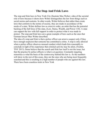 The Stop And Frisk Laws
The stop and frisk laws in New York City illustrate Max Weber s idea of the societal
role of laws because it shows how Weber distinguishes the law from things such as
social norms and customs. In other words, Weber believes that rather than create
laws that conform to the norms of society, they are made in accordance of the
needs of a state. Weber defines law as coercive order, an order that has the potential
backing of the full force of the state, (Law, Status, Wealth, and Power 110). A state
can support the law with full support in order to protect what it was made to
protect. The stop and frisk laws are a great example of laws such as the ones that
German lawyer Max Weber described.
The idea of a stop and frisk is that a police officer can arrest a suspect only if they
have enough suspicion that someone has committed a crime. A stop is only allowed
when a police officer observes unusual conduct which leads him reasonably to
conclude in light of his experience that criminal activity may be afoot, (Toobin,
TNY 2013). Some believe that the search and frisk law itself is not the issue, but
that the practice by police officers is what is at question. Constantly targeting
minorities is what the basis of the controversy behind this law is. As the numbers
will show in the rest of this essay, they are the ones who are being most frequently
searched and this is resulting in a high number of people who are against this law.
There have been countless trials in New York
 