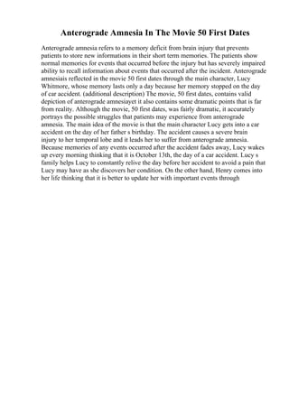 Anterograde Amnesia In The Movie 50 First Dates
Anterograde amnesia refers to a memory deficit from brain injury that prevents
patients to store new informations in their short term memories. The patients show
normal memories for events that occurred before the injury but has severely impaired
ability to recall information about events that occurred after the incident. Anterograde
amnesiais reflected in the movie 50 first dates through the main character, Lucy
Whitmore, whose memory lasts only a day because her memory stopped on the day
of car accident. (additional description) The movie, 50 first dates, contains valid
depiction of anterograde amnesiayet it also contains some dramatic points that is far
from reality. Although the movie, 50 first dates, was fairly dramatic, it accurately
portrays the possible struggles that patients may experience from anterograde
amnesia. The main idea of the movie is that the main character Lucy gets into a car
accident on the day of her father s birthday. The accident causes a severe brain
injury to her temporal lobe and it leads her to suffer from anterograde amnesia.
Because memories of any events occurred after the accident fades away, Lucy wakes
up every morning thinking that it is October 13th, the day of a car accident. Lucy s
family helps Lucy to constantly relive the day before her accident to avoid a pain that
Lucy may have as she discovers her condition. On the other hand, Henry comes into
her life thinking that it is better to update her with important events through
 