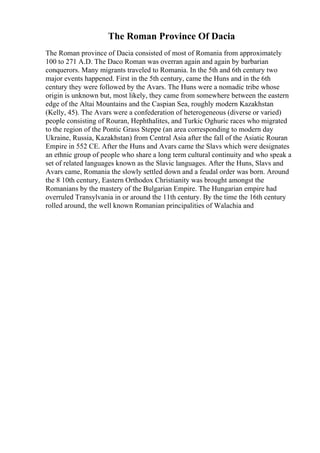 The Roman Province Of Dacia
The Roman province of Dacia consisted of most of Romania from approximately
100 to 271 A.D. The Daco Roman was overran again and again by barbarian
conquerors. Many migrants traveled to Romania. In the 5th and 6th century two
major events happened. First in the 5th century, came the Huns and in the 6th
century they were followed by the Avars. The Huns were a nomadic tribe whose
origin is unknown but, most likely, they came from somewhere between the eastern
edge of the Altai Mountains and the Caspian Sea, roughly modern Kazakhstan
(Kelly, 45). The Avars were a confederation of heterogeneous (diverse or varied)
people consisting of Rouran, Hephthalites, and Turkic Oghuric races who migrated
to the region of the Pontic Grass Steppe (an area corresponding to modern day
Ukraine, Russia, Kazakhstan) from Central Asia after the fall of the Asiatic Rouran
Empire in 552 CE. After the Huns and Avars came the Slavs which were designates
an ethnic group of people who share a long term cultural continuity and who speak a
set of related languages known as the Slavic languages. After the Huns, Slavs and
Avars came, Romania the slowly settled down and a feudal order was born. Around
the 8 10th century, Eastern Orthodox Christianity was brought amongst the
Romanians by the mastery of the Bulgarian Empire. The Hungarian empire had
overruled Transylvania in or around the 11th century. By the time the 16th century
rolled around, the well known Romanian principalities of Walachia and
 