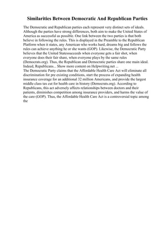 Similarities Between Democratic And Republican Parties
The Democratic and Republican parties each represent very distinct sets of ideals.
Although the parties have strong differences, both aim to make the United States of
America as successful as possible. One link between the two parties is that both
believe in following the rules. This is displayed in the Preamble to the Republican
Platform when it states, any American who works hard, dreams big and follows the
rules can achieve anything he or she wants (GOP). Likewise, the Democratic Party
believes that the United Statessucceeds when everyone gets a fair shot, when
everyone does their fair share, when everyone plays by the same rules
(Democrats.org). Thus, the Republican and Democratic parties share one main ideal.
Indeed, Republicans... Show more content on Helpwriting.net ...
The Democratic Party claims that the Affordable Health Care Act will eliminate all
discrimination for pre existing conditions, start the process of expanding health
insurance coverage for an additional 32 million Americans, and provide the largest
middle class tax cut for health care in history (Democrats.org). According to
Republicans, this act adversely affects relationships between doctors and their
patients, diminishes competition among insurance providers, and harms the value of
the care (GOP). Thus, the Affordable Health Care Act is a controversial topic among
the
 