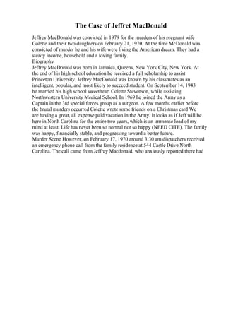 The Case of Jeffret MacDonald
Jeffrey MacDonald was convicted in 1979 for the murders of his pregnant wife
Colette and their two daughters on February 21, 1970. At the time McDonald was
convicted of murder he and his wife were living the American dream. They had a
steady income, household and a loving family.
Biography
Jeffrey MacDonald was born in Jamaica, Queens, New York City, New York. At
the end of his high school education he received a full scholarship to assist
Princeton University. Jeffrey MacDonald was known by his classmates as an
intelligent, popular, and most likely to succeed student. On September 14, 1943
he married his high school sweetheart Colette Stevenson, while assisting
Northwestern University Medical School. In 1969 he joined the Army as a
Captain in the 3rd special forces group as a surgeon. A few months earlier before
the brutal murders occurred Colette wrote some friends on a Christmas card We
are having a great, all expense paid vacation in the Army. It looks as if Jeff will be
here in North Carolina for the entire two years, which is an immense load of my
mind at least. Life has never been so normal nor so happy (NEED CITE). The family
was happy, financially stable, and progressing toward a better future.
Murder Scene However, on February 17, 1970 around 3:30 am dispatchers received
an emergency phone call from the family residence at 544 Castle Drive North
Carolina. The call came from Jeffrey Macdonald, who anxiously reported there had
 