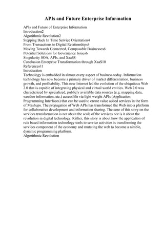 APIs and Future Enterprise Information
APIs and Future of Enterprise Information
Introduction2
Algorithmic Revolution2
Stepping Back In Time Service Orientation4
From Transactions to Digital Relationships4
Moving Towards Connected, Composable Businesses6
Potential Solutions for Governance Issues6
Singularity SOA, APIs, and XaaS8
Conclusion Enterprise Transformation through XaaS10
References11
Introduction
Technology is embedded in almost every aspect of business today. Information
technology has now become a primary driver of market differentiation, business
growth, and profitability. This new Internet led the evolution of the ubiquitous Web
2.0 that is capable of integrating physical and virtual world entities. Web 2.0 was
characterized by specialized, publicly available data sources (e.g. mapping data,
weather information, etc.) accessible via light weight APIs (Application
Programming Interfaces) that can be used to create value added services in the form
of Mashups. The propagation of Web APIs has transformed the Web into a platform
for collaborative development and information sharing. The core of this story on the
services transformation is not about the scale of the services nor is it about the
revolution in digital technology. Rather, this story is about how the application of
rule based information technology tools to service activities is transforming the
services component of the economy and mutating the web to become a nimble,
dynamic programming platform.
Algorithmic Revolution
 