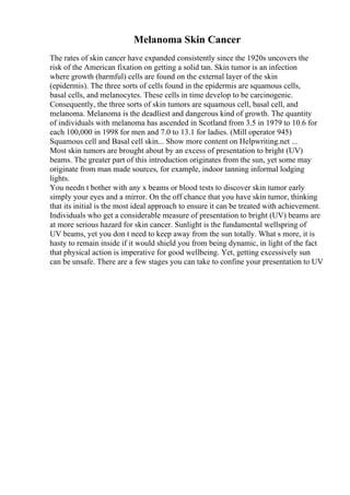 Melanoma Skin Cancer
The rates of skin cancer have expanded consistently since the 1920s uncovers the
risk of the American fixation on getting a solid tan. Skin tumor is an infection
where growth (harmful) cells are found on the external layer of the skin
(epidermis). The three sorts of cells found in the epidermis are squamous cells,
basal cells, and melanocytes. These cells in time develop to be carcinogenic.
Consequently, the three sorts of skin tumors are squamous cell, basal cell, and
melanoma. Melanoma is the deadliest and dangerous kind of growth. The quantity
of individuals with melanoma has ascended in Scotland from 3.5 in 1979 to 10.6 for
each 100,000 in 1998 for men and 7.0 to 13.1 for ladies. (Mill operator 945)
Squamous cell and Basal cell skin... Show more content on Helpwriting.net ...
Most skin tumors are brought about by an excess of presentation to bright (UV)
beams. The greater part of this introduction originates from the sun, yet some may
originate from man made sources, for example, indoor tanning informal lodging
lights.
You needn t bother with any x beams or blood tests to discover skin tumor early
simply your eyes and a mirror. On the off chance that you have skin tumor, thinking
that its initial is the most ideal approach to ensure it can be treated with achievement.
Individuals who get a considerable measure of presentation to bright (UV) beams are
at more serious hazard for skin cancer. Sunlight is the fundamental wellspring of
UV beams, yet you don t need to keep away from the sun totally. What s more, it is
hasty to remain inside if it would shield you from being dynamic, in light of the fact
that physical action is imperative for good wellbeing. Yet, getting excessively sun
can be unsafe. There are a few stages you can take to confine your presentation to UV
 