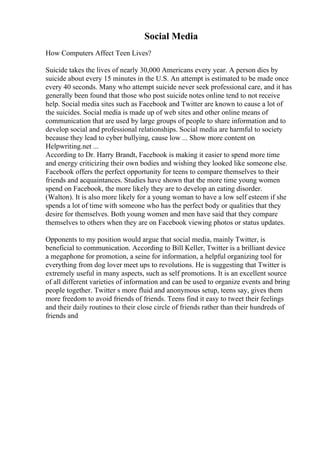 Social Media
How Computers Affect Teen Lives?
Suicide takes the lives of nearly 30,000 Americans every year. A person dies by
suicide about every 15 minutes in the U.S. An attempt is estimated to be made once
every 40 seconds. Many who attempt suicide never seek professional care, and it has
generally been found that those who post suicide notes online tend to not receive
help. Social media sites such as Facebook and Twitter are known to cause a lot of
the suicides. Social media is made up of web sites and other online means of
communication that are used by large groups of people to share information and to
develop social and professional relationships. Social media are harmful to society
because they lead to cyber bullying, cause low ... Show more content on
Helpwriting.net ...
According to Dr. Harry Brandt, Facebook is making it easier to spend more time
and energy criticizing their own bodies and wishing they looked like someone else.
Facebook offers the perfect opportunity for teens to compare themselves to their
friends and acquaintances. Studies have shown that the more time young women
spend on Facebook, the more likely they are to develop an eating disorder.
(Walton). It is also more likely for a young woman to have a low self esteem if she
spends a lot of time with someone who has the perfect body or qualities that they
desire for themselves. Both young women and men have said that they compare
themselves to others when they are on Facebook viewing photos or status updates.
Opponents to my position would argue that social media, mainly Twitter, is
beneficial to communication. According to Bill Keller, Twitter is a brilliant device
a megaphone for promotion, a seine for information, a helpful organizing tool for
everything from dog lover meet ups to revolutions. He is suggesting that Twitter is
extremely useful in many aspects, such as self promotions. It is an excellent source
of all different varieties of information and can be used to organize events and bring
people together. Twitter s more fluid and anonymous setup, teens say, gives them
more freedom to avoid friends of friends. Teens find it easy to tweet their feelings
and their daily routines to their close circle of friends rather than their hundreds of
friends and
 