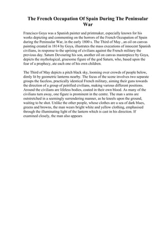 The French Occupation Of Spain During The Peninsular
War
Francisco Goya was a Spanish painter and printmaker, especially known for his
works depicting and commenting on the horrors of the French Occupation of Spain
during the Peninsular War, in the early 1800 s. The Third of May , an oil on canvas
painting created in 1814 by Goya, illustrates the mass executions of innocent Spanish
civilians, in response to the uprising of civilians against the French military the
previous day. Saturn Devouring his son, another oil on canvas masterpiece by Goya,
depicts the mythological, gruesome figure of the god Saturn, who, based upon the
fear of a prophecy, ate each one of his own children.
The Third of May depicts a pitch black sky, looming over crowds of people below,
dimly lit by geometric lanterns nearby. The focus of the scene involves two separate
groups the faceless, practically identical French military, aiming their guns towards
the direction of a group of petrified civilians, making various different positions.
Around the civilians are lifeless bodies, coated in their own blood. As many of the
civilians turn away, one figure is prominent in the centre. The man s arms are
outstretched in a seemingly surrendering manner, as he kneels upon the ground,
waiting to be shot. Unlike the other people, whose clothes are a sea of dark blues,
greens and browns, the man wears bright white and yellow clothing, emphasised
through the illuminating light of the lantern which is cast in his direction. If
examined closely, the man also appears
 
