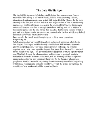 The Late Middle Ages
The late Middle ages was definitely a troubled time for citizens around Europe.
From the 14th Century to the 15th Century, humans were raveled by famines,
disruption of socio economics, and lost of faith in the Catholic Church. To the eyes
of many at the time, this era was looked at as a major decline of life. With the many
deaths, poor condition for poor people, and the schism of the Church, it may seem
easy to call this era a decline. Although upon closer looking, this era is more of a
transitional period into the next period than a decline due to many reasons. Whether
you look at religious, social movements, or economically, the late Middle Ageshelped
transition Europe into what it has become.
For example, the church went through a great ... Show more content on
Helpwriting.net ...
Whole communities were unable to perform and provide economic relief due to
The Plague. The Plague had killed many valuable lives which slowed economic
growth and productivity. This was a negative impact on Europe but with this
negative impact also came a positive impact. Due to the loss of many lives, demand
for all careers were high. This gave the common people an ability to fight for better
pay. This high demand for all occupations and increased price on all products
benefited all workers. Matteo Villani states, But the mortality offered exceptional
opportunities, showing how important these were for the future of all common
people and workers. It may be easy to say that the economy was affected negatively
with limited resources and a smaller workforce, overall the events have created the
transition of how workers should be treated and better
 
