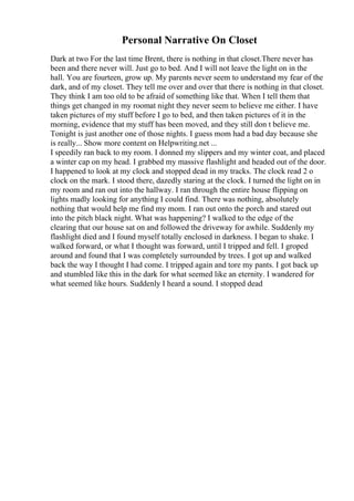 Personal Narrative On Closet
Dark at two For the last time Brent, there is nothing in that closet.There never has
been and there never will. Just go to bed. And I will not leave the light on in the
hall. You are fourteen, grow up. My parents never seem to understand my fear of the
dark, and of my closet. They tell me over and over that there is nothing in that closet.
They think I am too old to be afraid of something like that. When I tell them that
things get changed in my roomat night they never seem to believe me either. I have
taken pictures of my stuff before I go to bed, and then taken pictures of it in the
morning, evidence that my stuff has been moved, and they still don t believe me.
Tonight is just another one of those nights. I guess mom had a bad day because she
is really... Show more content on Helpwriting.net ...
I speedily ran back to my room. I donned my slippers and my winter coat, and placed
a winter cap on my head. I grabbed my massive flashlight and headed out of the door.
I happened to look at my clock and stopped dead in my tracks. The clock read 2 o
clock on the mark. I stood there, dazedly staring at the clock. I turned the light on in
my room and ran out into the hallway. I ran through the entire house flipping on
lights madly looking for anything I could find. There was nothing, absolutely
nothing that would help me find my mom. I ran out onto the porch and stared out
into the pitch black night. What was happening? I walked to the edge of the
clearing that our house sat on and followed the driveway for awhile. Suddenly my
flashlight died and I found myself totally enclosed in darkness. I began to shake. I
walked forward, or what I thought was forward, until I tripped and fell. I groped
around and found that I was completely surrounded by trees. I got up and walked
back the way I thought I had come. I tripped again and tore my pants. I got back up
and stumbled like this in the dark for what seemed like an eternity. I wandered for
what seemed like hours. Suddenly I heard a sound. I stopped dead
 