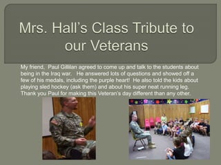 My friend, Paul Gillilan agreed to come up and talk to the students about
being in the Iraq war. He answered lots of questions and showed off a
few of his medals, including the purple heart! He also told the kids about
playing sled hockey (ask them) and about his super neat running leg.
Thank you Paul for making this Veteran’s day different than any other.
 
