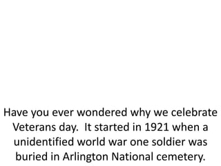 Have you ever wondered why we celebrate
Veterans day. It started in 1921 when a
unidentified world war one soldier was
buried in Arlington National cemetery.
 