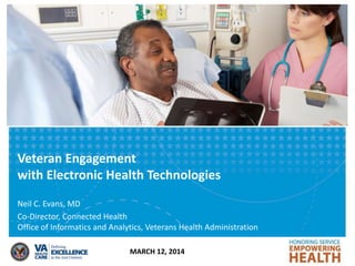Veteran Engagement
with Electronic Health Technologies
MARCH 12, 2014
Neil C. Evans, MD
Co-Director, Connected Health
Office of Informatics and Analytics, Veterans Health Administration
 
