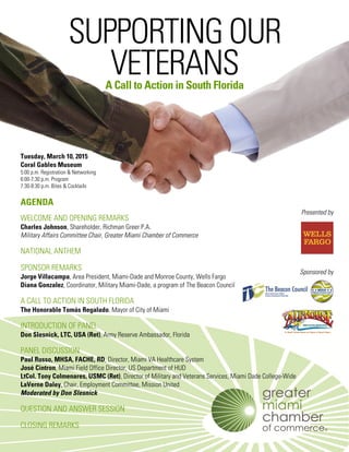 SUPPORTING OUR
VETERANSA Call to Action in South Florida
Tuesday, March 10, 2015
Coral Gables Museum
5:00 p.m. Registration & Networking
6:00-7:30 p.m. Program
7:30-8:30 p.m. Bites & Cocktails
AGENDA
WELCOME AND OPENING REMARKS
Charles Johnson, Shareholder, Richman Greer P.A.
Military Affairs Committee Chair, Greater Miami Chamber of Commerce
NATIONAL ANTHEM
SPONSOR REMARKS
Jorge Villacampa, Area President, Miami-Dade and Monroe County, Wells Fargo
Diana Gonzalez, Coordinator, Military Miami-Dade, a program of The Beacon Council
A CALL TO ACTION IN SOUTH FLORIDA
The Honorable Tomás Regalado, Mayor of City of Miami
INTRODUCTION OF PANEL
Don Slesnick, LTC, USA (Ret), Army Reserve Ambassador, Florida
PANEL DISCUSSION
Paul Russo, MHSA, FACHE, RD, Director, Miami VA Healthcare System
José Cintron, Miami Field Office Director, US Department of HUD
LtCol. Tony Colmenares, USMC (Ret), Director of Military and Veterans Services, Miami Dade College-Wide
LaVerne Daley, Chair, Employment Committee, Mission United
Moderated by Don Slesnick
QUESTION AND ANSWER SESSION
CLOSING REMARKS
Presented by
Sponsored by
 
