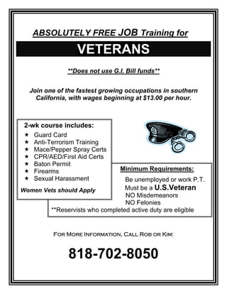 ABSOLUTELY FREE JOB Training for
VETERANS
**Does not use G.I. Bill funds**
Join one of the fastest growing occupations in southern
California, with wages beginning at $13.00 per hour.
For More Information, Call Rob or Kim:
818-702-8050
Minimum Requirements:
Be unemployed or work P.T.
Must be a U.S.Veteran
NO Misdemeanors
NO Felonies
**Reservists who completed active duty are eligible
2-wk course includes:
 Guard Card
 Anti-Terrorism Training
 Mace/Pepper Spray Certs
 CPR/AED/First Aid Certs
 Baton Permit
 Firearms
 Sexual Harassment
Women Vets should Apply
 