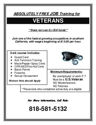 ABSOLUTELY FREE JOB Training for
VETERANS
**Does not use G.I. Bill funds**
Join one of the fastest growing occupations in southern
California, with wages beginning at $13.00 per hour.
For More Information, Call Rob:
818-581-5132
Minimum Requirements:
Be unemployed or work P.T.
Must be a U.S.Veteran
NO Misdemeanors
NO Felonies
**Reservists who completed active duty are eligible
2-wk course includes:
 Guard Card
 Anti-Terrorism Training
 Mace/Pepper Spray Certs
 CPR/AED/First Aid Certs
 Baton Permit
 Firearms
 Sexual Harassment
Women Vets should Apply
 