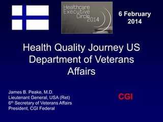 Healthcare
Executive
Circle

6 February
2014

Health Quality Journey US
Department of Veterans
Affairs
James B. Peake, M.D.
Lieutenant General, USA (Ret)
6th Secretary of Veterans Affairs
President, CGI Federal

CGI

 