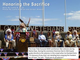 Honoring the Sacrifice
S t o r y B y L u e l l a N . B r i e n
P h o t o e B y L u e l l a N . B r i e n a n d C o r d e l l S t e w a r t
The Crow Tribe honored WWII and Korean War veterans during
Native Days. During the ceremony Chairman Darrin Old Coyote
spoke directly to the veterans in the crowd when he thanked them.
“It’s because of you that I am standing here enjoying the freedom
we all have,” he said. “Thank you to all veterans.”
 