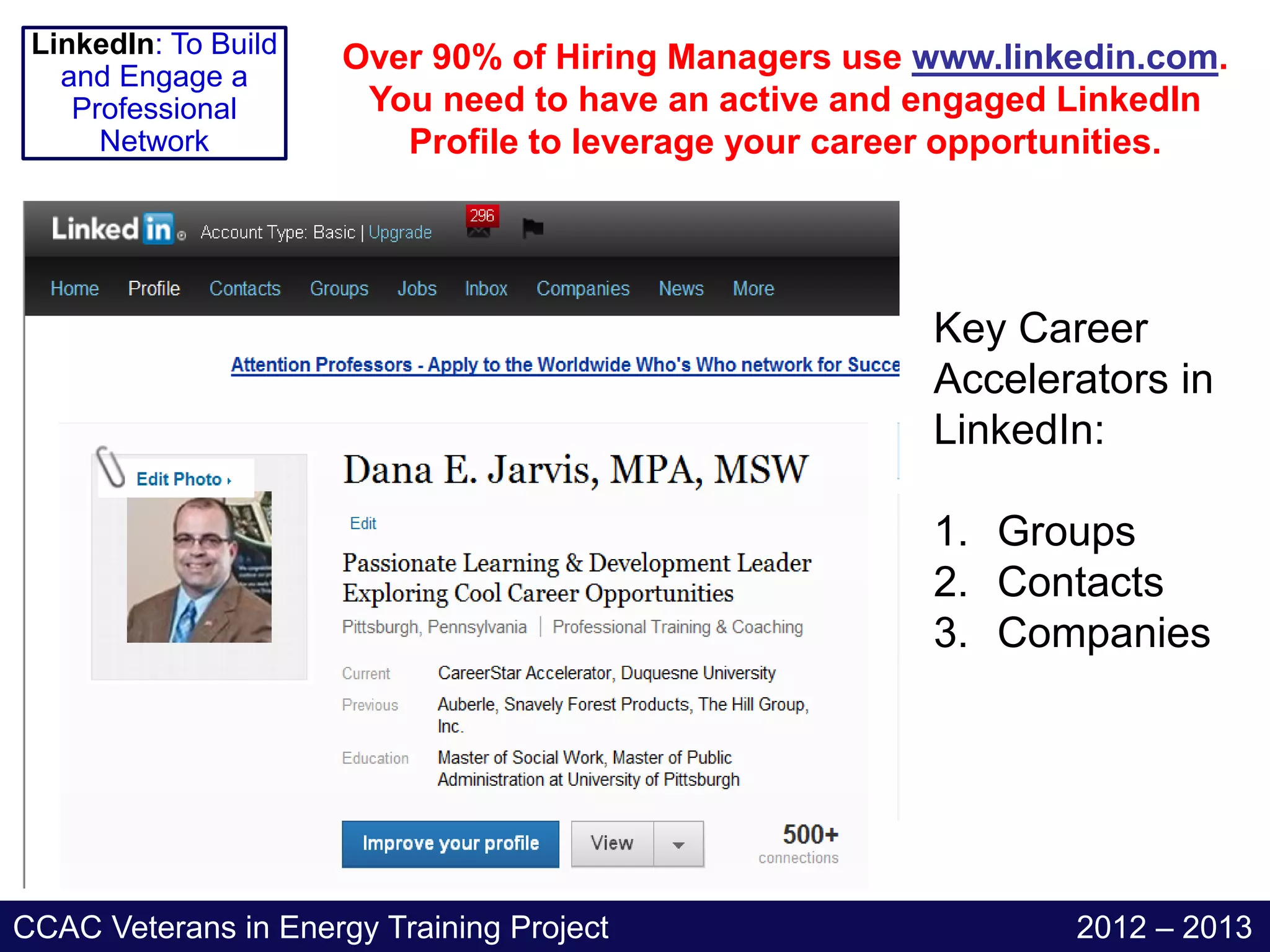 LinkedIn: To Build   Over 90% of Hiring Managers use www.linkedin.com.
   and Engage a
    Professional       You need to have an active and engaged LinkedIn
      Network            Profile to leverage your career opportunities.




                                                      Key Career
                                                      Accelerators in
                                                      LinkedIn:

                                                      1. Groups
                                                      2. Contacts
                                                      3. Companies




CCAC Veterans in Energy Training Project                      2012 – 2013
 