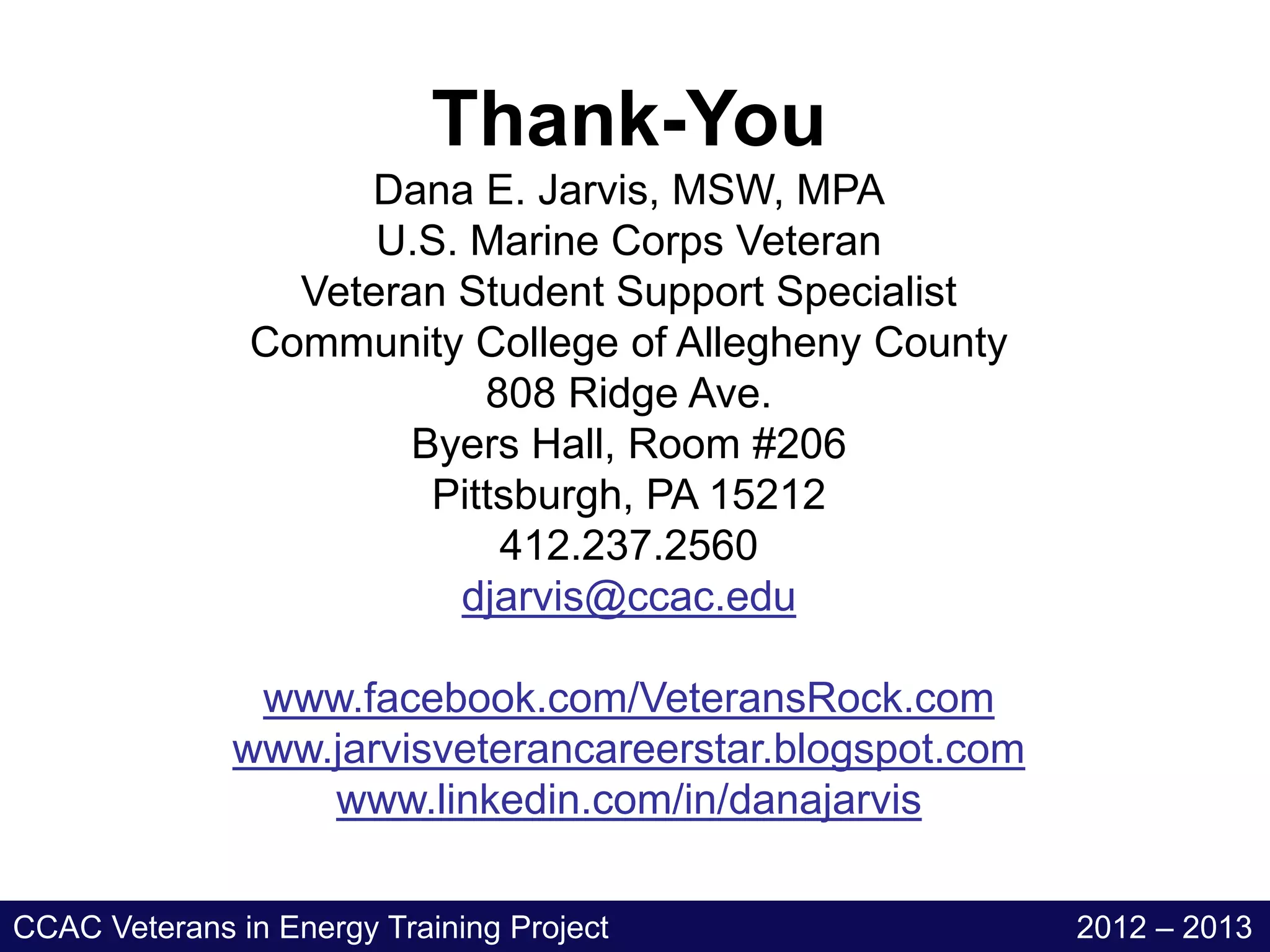 Thank-You
                    Dana E. Jarvis, MSW, MPA
                     U.S. Marine Corps Veteran
                 Veteran Student Support Specialist
               Community College of Allegheny County
                          808 Ridge Ave.
                      Byers Hall, Room #206
                       Pittsburgh, PA 15212
                           412.237.2560
                         djarvis@ccac.edu

               www.facebook.com/VeteransRock.com
              www.jarvisveterancareerstar.blogspot.com
                  www.linkedin.com/in/danajarvis

CCAC Veterans in Energy Training Project                 2012 – 2013
 