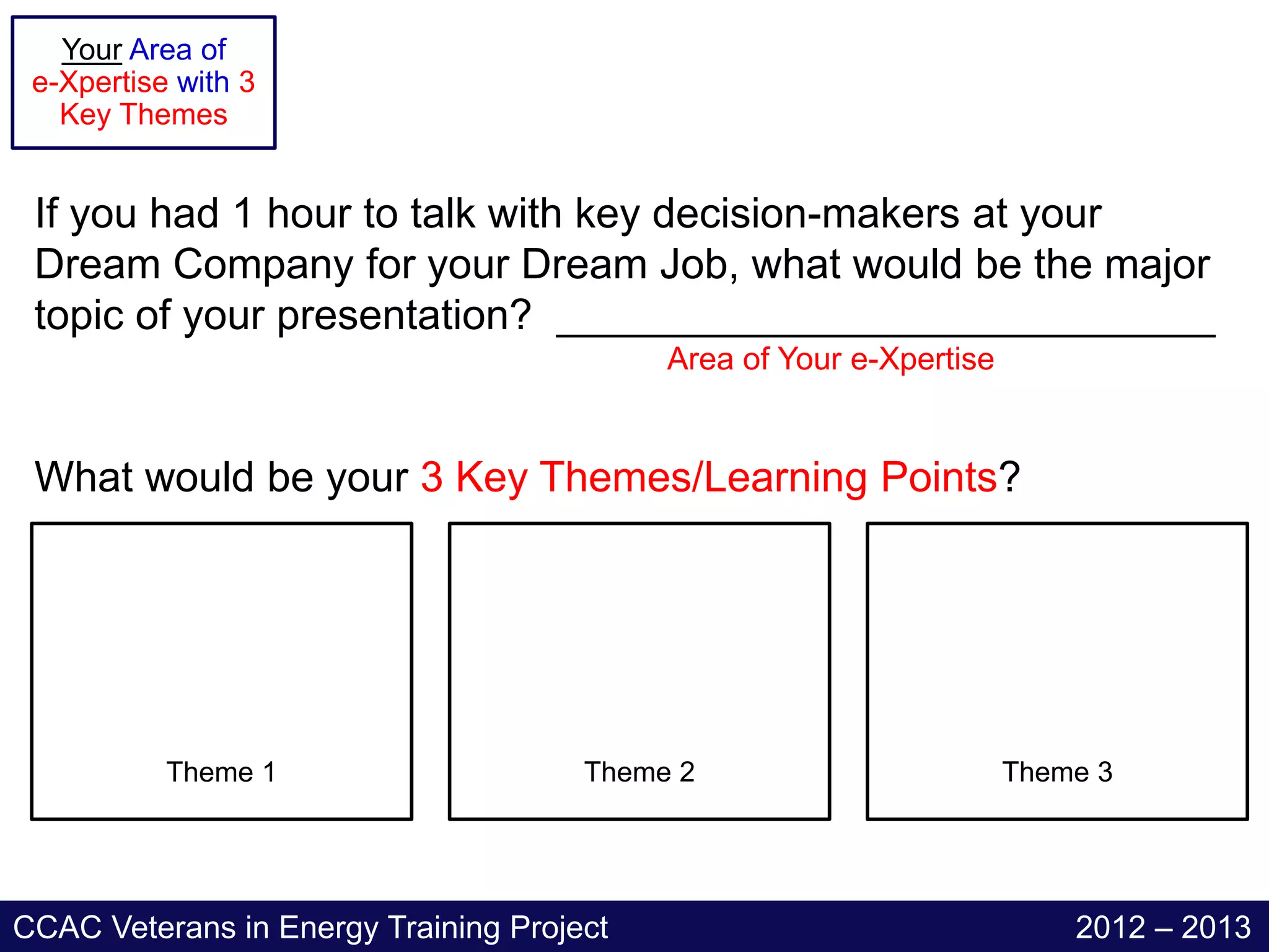 Your Area of
 e-Xpertise with 3
   Key Themes


 If you had 1 hour to talk with key decision-makers at your
 Dream Company for your Dream Job, what would be the major
 topic of your presentation? ____________________________
                                           Area of Your e-Xpertise


 What would be your 3 Key Themes/Learning Points?




           Theme 1                    Theme 2                        Theme 3




CCAC Veterans in Energy Training Project                                 2012 – 2013
 