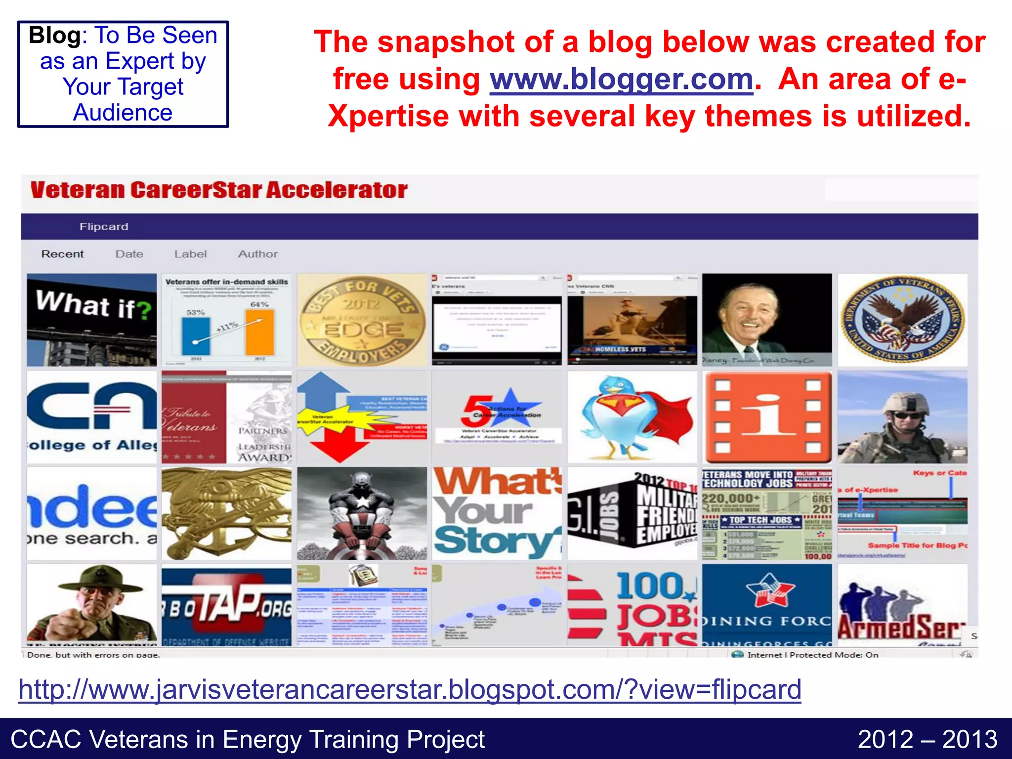 Blog: To Be Seen        The snapshot of a blog below was created for
  as an Expert by
    Your Target           free using www.blogger.com. An area of e-
     Audience             Xpertise with several key themes is utilized.




http://www.jarvisveterancareerstar.blogspot.com/?view=flipcard
CCAC Veterans in Energy Training Project                         2012 – 2013
 
