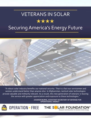 VETERANS	
  IN	
  SOLAR
Securing	
  America’s	
  Energy	
  Future

“A robust solar industry beneﬁts our national security. That is a fact our servicemen and
women understand better than anyone else. In Afghanistan, tactical solar technologies
proved valuable and militarily relevant. As a result, this new generation of veterans is leaving
the service with greater appreciation and exposure to these technologies.”
-­‐	
  SHARON	
  BURKE,	
  ASSISTANT	
  SECRETARY	
  OF	
  DEFENSE	
  FOR
	
  	
  	
  	
  	
  	
  	
  	
  	
  	
  	
  	
  	
  	
  	
  	
  	
  	
  	
  	
  OPERATIONAL	
  ENERGY

 