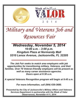 Military and Veterans Job and 
Resources Fair 
Wednesday, November 5, 2014 
10:00 a.m. - 3:00 p.m. 
Kingdom Plaza at Normandy Mall 
5310 Lenox Avenue, Jacksonville, FL 32205 
The Job Fair seeks to match area employers with job 
opportunities for transitioning military, Veterans, and their 
families. Over 70 Veteran-friendly employers will be present as 
well as many career assistance agencies. 
Doors open at 9:30 a.m. 
A special Veterans Recognition program will begin at 9:45 a.m. 
For more information, call (904) 630-3680. 
Presented by the City of Jacksonville’s Military Affairs and Veterans 
Services Department in partnership with the Week of Valor 
Observances, November 4-11, 2014 
2 0 1 4 
