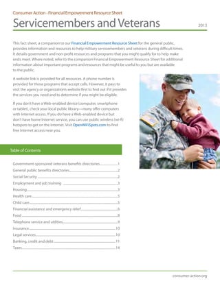 Consumer Action • Financial Empowerment Resource Sheet
Servicemembers andVeterans 2013
consumer-action.org
This fact sheet, a companion to our Financial Empowerment Resource Sheet for the general public,
provides information and resources to help military servicemembers and veterans during difficult times.
It details government and non-profit resources and programs that you might qualify for to help make
ends meet. Where noted, refer to the companion Financial Empowerment Resource Sheet for additional
information about important programs and resources that might be useful to you but are available
to the public.
A website link is provided for all resources. A phone number is
provided for those programs that accept calls. However, it pays to
visit the agency or organization’s website first to find out if it provides
the services you need and to determine if you might be eligible.
If you don’t have a Web-enabled device (computer, smartphone
or tablet), check your local public library—many offer computers
with Internet access. If you do have a Web-enabled device but
don’t have home Internet service, you can use public wireless (wi-fi)
hotspots to get on the Internet. Visit OpenWiFiSpots.com to find
free Internet access near you.
Government-sponsored veterans benefits directories......................1
General public benefits directories............................................................2
Social Security...................................................................................................2
Employment and job training ....................................................................3
Housing................................................................................................................3
Health care..........................................................................................................5
Child care.............................................................................................................5
Financial assistance and emergency relief..............................................6
Food......................................................................................................................8
Telephone service and utilities....................................................................9
Insurance..........................................................................................................10
Legal services..................................................................................................10
Banking, credit and debt............................................................................11
Taxes...................................................................................................................14
Table of Contents
 