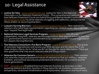  Justice for Vets - www.justiceforvets.org Justice for Vets is the National
Clearinghouse for VeteransTreatment Courts. This comprehensive website explains
how VeteransTreatment Courts are hybrid Drug and Mental Health Courts that use
the Drug Court model to serve veterans struggling with addiction, serious mental
illness and/or co-occurring disorders.
 Lawyers Serving Warriors – www.lawyersservingwarriors.com. New website for
veterans who need legal representation regarding war related issues. Has a tab that
says "request free legal help".
 NationalVeterans Legal Services Program – www.nvlsp.org. NVLSP is an
independent, nonprofit, veterans service organization dedicated to ensuring that the
U.S. government honors its commitment to our veterans and the parent organization
for Lawyers Serving Warriors.
 The Veterans Consortium: Pro Bono Program – www.vetsprobono.org. This group
of volunteer legal advisors will review your BVA decision and VA claims file if you
meet certain criteria. Go to "what we do" on the site for more information.There are
also good links that may assist veterans who are filing a claim.
 Veterans for Common Sense’s – www.veteransforcommonsense.org.Their mission
is to raise the unique and powerful voices of veterans so that our military, veterans,
freedom, and national security are protected and enhanced, for ourselves and for
future generations.
 DAV - www.dav.org Disabled AmericanVeterans function as attorneys-in-fact,
assisting veterans and their families in filing claims for VA disability compensation
and pension; vocational rehabilitation and employment; education and much more.
10- Legal Assistance
 