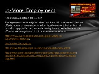 Find Overseas Contract Jobs...Fast!
Finding overseas contract jobs: More than 600+ U.S. company career sites
offering 1000's of overseas jobs seldom listed on major job sites. Most of
those listings provide the tools and expert guidance needed to launch an
effective overseas job search....in one convenient website!
https://www.overseasjobsource.com/?gclid=CODtj_m-
sLECFQI1hwodtQoAcg;
http://www.fpa.org/jobs/
http://www.dangerzonejobs.com/artman/publish/index.shtml;
http://www.overseasjobportal.com/osjp/portal/osjp_execute.action;
http://inastan.blogspot.com/2011/04/getting-overseas-contracting-
jobs.html
13-More: Employment
 