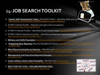  Career Self-Assessment Links ; The Skills Profiler - Identifies skills and matches them to jobs
http://www.careerinfonet.org/skills/default.aspx?nodeid=20
 O*NET's Ability Profiler - Matches strengths with occupations
http://www.onetcenter.org/AP.html
 O*NET's Interest Profiler - Identifies broad interest areas http://www.onetcenter.org/IP.html
 O*NET's Work Importance Locator - Identifies job features important to you
http://www.onetcenter.org/WIL.html
 Military.com Skills Translator http://www.onetonline.org/crosswalk/MOC/
 Preparing Your Resume; Resume Samples by Industry http://workbloom.com/resume/resume-
samples.aspx
 More Resume Samples by Industry – Monster.com http://career-advice.monster.com/resumes-
cover-letters/resume-samples/sample-resumes-by-industry/article.aspx
 Management and Executive Resume Examples http://www.resume-resource.com/examples-
executive.html
 Cover Letters; Cover Letter Examples - Monster.com http://career-
advice.monster.com/resumes-cover-letters/cover-letter-samples/jobs.aspx
 BEST STEP-BY-STEP – RESUME WRITING TOOL:
https://app.box.com/files/0/f/0/1/f_5509113050
14-JOB SEARCHTOOLKIT
 
