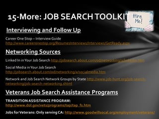 Interviewing and Follow Up
Career One Stop – Interview Guide
http://www.careeronestop.org/ResumesInterviews/Interviews/GetReady.aspx
Networking Sources
Linked In inYour Job Search http://jobsearch.about.com/od/networking/a/linkedin.htm
Social Media inYour Job Search
http://jobsearch.about.com/od/networking/a/socialmedia.htm
Network and Job Search Network Groups by State http://www.job-hunt.org/job-search-
networking/job-search-networking.shtml
Veterans Job Search Assistance Programs
TRANSITION ASSISTANCE PROGRAM:
http://www.dol.gov/vets/programs/tap/tap_fs.htm
Jobs for Veterans: Only serving CA: http://www.goodwillsocal.org/employment/veterans/
15-More: JOB SEARCHTOOLKIT
 
