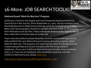 National Guard "Work for Warriors" Program
California is home to the largest and most frequently deployed National
Guard force in the country. Since September 11, 2001, service members have
faced deployment in Afghanistan and Iraq, some for multiple tours of duty.
Many have faced dangers inherent in combat and have made us all proud by
their dedication and sacrifice.These individuals deserve every opportunity as
they make their transition back to civilian life.
That's why the California State Assembly recently contributed $500,000 to
help establish the new National Guard employment pilot program called
Work for Warriors.The program will match up the skills of unemployed and
underemployed National Guard members with the hiring needs of
employers. If you are a California National Guard member, know someone
who is, or if you are an employer, who would like to partner with the
California National Guard, please click here.
http://www.calguard.ca.gov/EIP/Pages/Default_1.aspx
16-More: JOB SEARCHTOOLKIT
 