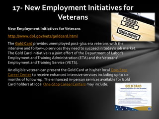 New Employment Initiatives for Veterans
http://www.dol.gov/vets/goldcard.html
The Gold Card provides unemployed post-9/11 era veterans with the
intensive and follow-up services they need to succeed in today's job market.
The Gold Card initiative is a joint effort of the Department of Labor's
Employment and Training Administration (ETA) and the Veterans'
Employment and Training Service (VETS).
An eligible veteran can present the Gold Card at his/her local One-Stop
Career Center to receive enhanced intensive services including up to six
months of follow-up.The enhanced in-person services available for Gold
Card holders at local One-Stop Career Centers may include:
17- New Employment Initiatives for
Veterans
 