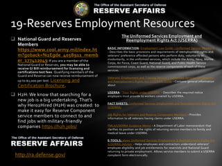 The Uniformed Services Employment and
Reemployment Rights Act (USERRA)
BASIC INFORMATION: Employment Law Guide - Uniformed Service Members
- Describes the basic provisions and requirements of reemployment rights and
veterans' preference afforded persons who perform duty, voluntarily or
involuntarily, in the uniformed services, which include the Army, Navy, Marine
Corps, Air Force, Coast Guard, National Guard, and Public Health Service
commissioned corps, as well as the reserve components of each of these
services.
Veterans' Employment and Training Service's Uniformed Services Employment
and Reemployment Rights Act (USERRA) Guide - Contains general information
about
USERRA: "Your Rights under USERRA" - Describes the required notice
employers must provide to workers covered by USERRA.
FACT SHEETS: Uniformed Services Employment and Reemployment Rights Act
(USERRA)
Job Rights for Veterans and Reserve Component Members - Provides
information to all veterans having claims under USERRA.
FMLA/USERRA Guidance Memo - A Department of Labor memorandum that
clarifies its position on the rights of returning service members to family and
medical leave under USERRA.
E-TOOLS: elaws Uniformed Services Employment & Reemployment Rights Act
(USERRA) Advisor - Helps employees and contractors understand veterans'
employee eligibility and job entitlements for reservists and National Guard
returning to private employment. Allows service members to submit a USERRA
complaint form electronically.
 National Guard and Reserves
Members
https://www.cool.army.mil/index.ht
m?goback=%2Egde_4058911_memb
er_177412049 If you are a member of the
National Guard or Reserves, you may be able to
receive GI Bill reimbursement for licensing and
certifications test fees. Qualifying members of the
Guard and Reserve can now receive reimbursement of
up to $2,000 per test. Licensing and
Certification Brochure.
 H2H: We know that searching for a
new job is a big undertaking. That’s
why Hero2Hired (H2H) was created: to
make it easy for Reserve Component
service members to connect to and
find jobs with military-friendly
companies https://h2h.jobs/
19-Reserves Employment Resources
http://ra.defense.gov/
 
