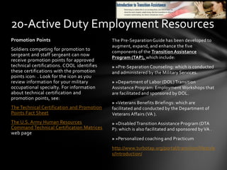 The Pre-Separation Guide has been developed to
augment, expand, and enhance the five
components of the Transition Assistance
Program (TAP), which include:
» »Pre-Separation Counseling: which is conducted
and administered by the Military Services.
» »Department of Labor (DOL) Transition
Assistance Program: Employment Workshops that
are facilitated and sponsored by DOL.
» »Veterans Benefits Briefings: which are
facilitated and conducted by the Department of
Veterans Affairs (VA ).
» »Disabled Transition Assistance Program (DTA
P): which is also facilitated and sponsored by VA .
» »Personalized coaching and Practicum
http://www.turbotap.org/portal/transition/lifestyle
s/Introduction/
Promotion Points
Soldiers competing for promotion to
sergeant and staff sergeant can now
receive promotion points for approved
technical certifications. COOL identifies
these certifications with the promotion
points icon: . Look for the icon as you
review information for your military
occupational specialty. For information
about technical certification and
promotion points, see:
The Technical Certification and Promotion
Points Fact Sheet
The U.S. Army Human Resources
Command Technical Certification Matrices
web page
20-Active Duty Employment Resources
 