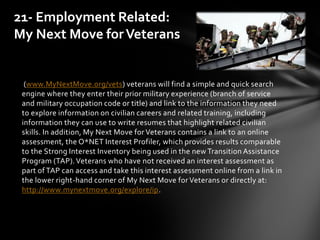 (www.MyNextMove.org/vets) veterans will find a simple and quick search
engine where they enter their prior military experience (branch of service
and military occupation code or title) and link to the information they need
to explore information on civilian careers and related training, including
information they can use to write resumes that highlight related civilian
skills. In addition, My Next Move for Veterans contains a link to an online
assessment, the O*NET Interest Profiler, which provides results comparable
to the Strong Interest Inventory being used in the new Transition Assistance
Program (TAP).Veterans who have not received an interest assessment as
part of TAP can access and take this interest assessment online from a link in
the lower right-hand corner of My Next Move for Veterans or directly at:
http://www.mynextmove.org/explore/ip.
21- Employment Related:
My Next Move forVeterans
 