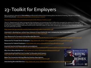 Many employers attempt to hire military professionals without fully knowing about the level of training, discipline and traits
which they possess. http://www.projectedu.com/employer-toolkit/
http://www.wrksolutions.com/employer/toolkit/TWS-Military-Toolkit_v5.pdf
The U.S. Department of Labor recognizes that employers can sometimes find it difficult to navigate the plethora of Veterans
hiring resources available to them. This Toolkit was developed to simplify the process and put valuable resources at your finger's.
It serves to pinpoint helpful tools and outline some important steps to take when designing a Veterans hiring initiative that works
for your particular business.
http://www.dol.gov/vets/documents/VeteransHiringToolkit.Presentation.pdf
Interested in developing or enhancing a Veterans hiring initiative for your company but don't know where to begin:
http://www.americasheroesatwork.gov/forEmployers/HiringToolkit
Your Resource For Success In Hiring Wounded Warriors:
http://www.wtc.army.mil/employers/Your%20Resource%20for%20Success%20in%20Hiring%20Wounded%20Warriors.pdf
Resources For Private Sector Employers: http://www.wtc.army.mil/employers/PrivateSectorEmployers.pdf
Resources For Federal Employers: http://www.wtc.army.mil/employers/FederalEmployers.pdf
Acquired Injuries And Reasonable Accommodations:
http://www.wtc.army.mil/employers/Acquired%20injurieis%20and%20reasonable%20accomodations.pdf
Why Hire A Wounded Warrior? http://www.wtc.army.mil/employers/ReasonstoHire.pdf
Understanding Disability From Combat To Education And Careers:
http://www.wtc.army.mil/employers/UnderstandingDisability.pdf
Make The Connection Writing Effective Position Descriptions:
http://www.wtc.army.mil/employers/EffectivePositionDescriptions.pdf
Interviewing Wounded Warriors: http://www.wtc.army.mil/employers/InterviewingWoundedWarriors.pdf
23-Toolkit for Employers
 