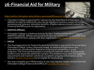 http://online.champlain.edu/military-personnel#financial-aid
 Champlain College is approved for veterans by the State Board of Education. In
addition to state or federal aid, you may be eligible to receive a variety of tuition
assistance and veterans’ education benefits. Eligible veterans should contact the
Financial Aid Office prior to registration.
 DANTES Affiliate:
 Champlain College is a Defense Activity for Non-Traditional Education Support
(DANTES) affiliate. Military personnel wishing to be reimbursed via DANTES must
submit DANTES form 1562/31 with their registration http://www.dantes.doded.mil.
 FAFSA
 The Free Application for Federal Student Aid (FAFSA) is required for financial aid at
Champlain College. Unless otherwise noted, no additional applications are
required to be considered for federal or institutional scholarship or grant
programs.The Financial Aid process is exactly the same for online students as for
students who physically attend the campus.The students must meet the eligibility
requirements and maintain satisfactory academic progress (information can be
found in Student Handbook) to be eligible for financial aid.
 You may complete your FAFSA online or you may request a paper version from the
Champlain College Financial Aid Office at finaid@champlain.edu.
26-Financial Aid for Military
 