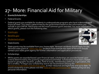  Grants/Scholarships
 Federal Grants
 Federal grants are available for students in undergraduate programs who have a demonstrated
financial need. This need is determined by the government based on the information you
include in your FAFSA. Pell Grants are the most common grant awarded. For more information
about grants, please visit the following sites:
 Grants.gov
 Benefits.gov
 Studentaid.ed.gov
 State Grants
 State grants may be available from your home state. Vermont residents should apply for the
Vermont state grant at: www.vsac.org. Students from outside the state of Vermont should
contact your state grant agency for further information and application procedures.
 Scholarships
 While grants are awarded based upon financial need, scholarships are awarded based upon
criteria determined by the granting organization/committee. Scholarships have been created
based on geographic location, grades, field of study, membership within an organization, the
list is endless. To begin your scholarship search we recommend utilizing the Vermont Student
Assistance Corporation scholarships page, as their resources are legitimate and up to date. To
avoid scholarship scams please visit the Federal Trade Commission site before giving out any
personal information.
27- More: Financial Aid for Military
 