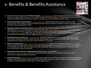  Benefits & Benefits Assistancemerican Legion – www.legion.org. Go to a post and click on it to find an
American Legion office near you.You can also look at the “How we Serve” link that shows the services
they can provide Veterans. American Legion can help you file a disability benefits claim.
 American Veterans Organization – www.amvets.org. Whose goals are service to veterans and
communities. The agency is also has national service officers trained to help file veterans benefits claims
and there are local chapters listed.
 Appealing Veterans Benefits Claims can be difficult. The following agencies may be able to assist you in
that process. U.S. Court of Appeals for Veterans Claims at www.vetapp.uscourts.gov or (202) 501-5950.
The Veterans Consortium Pro Bono Program may be able to help with legal assistance at
www.vetsprobono.org or (888) 838-7727. Finally, the National Veterans Legal Services Program may be
of assistance for qualified veteran applicants at www.nvlsp.org.
 Disabled American Veterans – www.dav.org. Go to the “Benefits Assistance” link. It will help explain
how to file a disability benefits claim, but you will probably want to locate the DAV office and service
representative nearest you and that is also available on that link.
 Elder Care Publishing - http://www.eldercaresurvival.com/ ElderCare Publishing Company is a unique
on-line publisher of Disability resource manuals and newsletters whose mission is to raise the awareness
of individuals and their advisors about the risks and issues relative to filing long term disability claims
and successfully collecting benefits.
 Federal Guide for Veterans, Dependents and Survivors: 2011 Edition Federal Benefits for Veterans,
Dependents and Survivors: 2011 Edition This quick link will take you to detailed and up-to-date
information regarding Veterans benefits.
 GI Bill Information www.mygibill.org. Web site launched by The American Legion “to help vets and their
families understand the post-9/11 GI Bill that takes effect August 1, 2009. The site includes explanations
of different GI Bill benefits, news alerts, online applications.
1- Benefits & Benefits Assistance
 