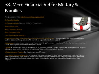 Family Assistance Sites: http://www.emilitary.org/pay6.html
Air Force Aid Society
Air Force Crossroads: Resource site for Air Force families
American Red Cross
Army Community Service
Army Emergency Relief
Coast Guard Mutual Assistance
Information about the Uniformed Services Former Spouses' Protection Act A summary of the law, examples of how the
law breaks down with regard to benefits and links to organizations offering support.
Fisher House: A national network of comfort houses providing a "home away from home" for families of patients receiving
care at major regional military and VA medical centers.
Lifelines: A Joint Military Services Partnership for QOL Support Services Delivery. This site was developed by the Navy but
is designed to aid service members in all branches of the armed forces and their families.
Military Assistance Program: Services to make your life easier.
Navy-Marine Corps Relief Society: The mission of the Navy-Marine Corps Relief Society is to provide, in partnership with
the Navy and Marine Corps, financial, educational, and other assistance to members of the Naval Services of the United
States, eligible family members, and survivors when in need; and to receive and manage funds to administer these
programs.
28- More Financial Aid for Military &
Families
 